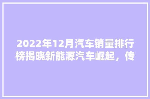 2022年12月汽车销量排行榜揭晓新能源汽车崛起，传统车企面临挑战