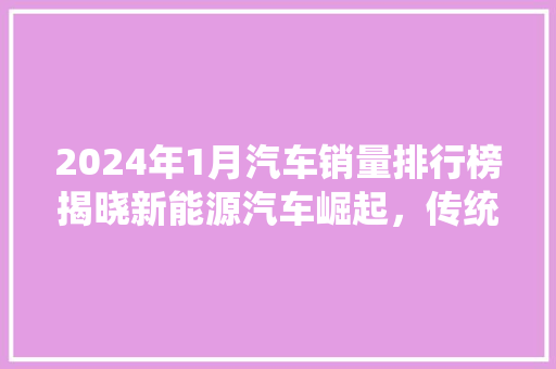 2024年1月汽车销量排行榜揭晓新能源汽车崛起，传统车企面临挑战