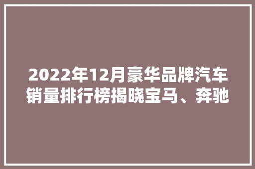 2022年12月豪华品牌汽车销量排行榜揭晓宝马、奔驰、奥迪三强争霸，新能源汽车崛起