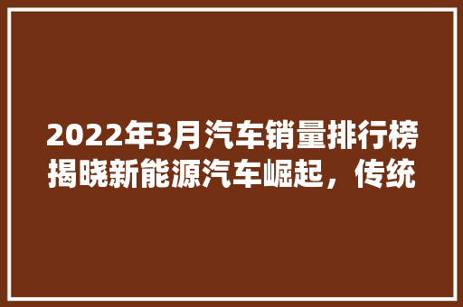 2022年3月汽车销量排行榜揭晓新能源汽车崛起，传统车企稳中求进