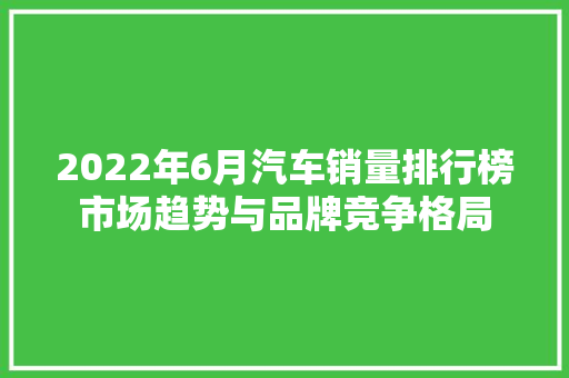 2022年6月汽车销量排行榜市场趋势与品牌竞争格局