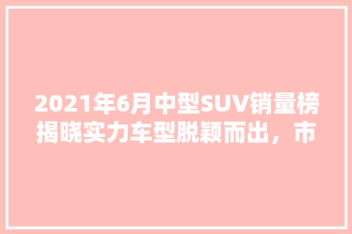 2021年6月中型SUV销量榜揭晓实力车型脱颖而出，市场格局再掀风云  第1张