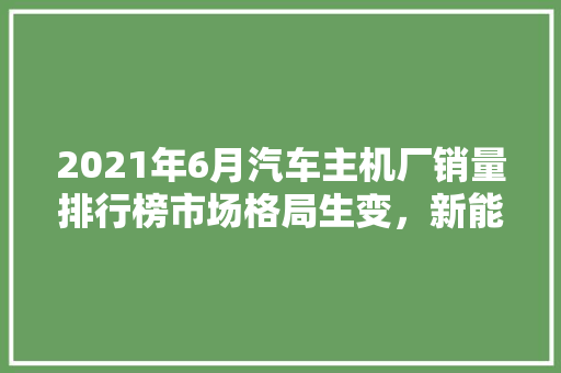 2021年6月汽车主机厂销量排行榜市场格局生变，新能源汽车崛起