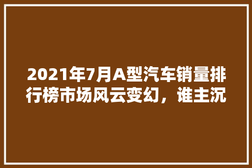 2021年7月A型汽车销量排行榜市场风云变幻，谁主沉浮  第1张
