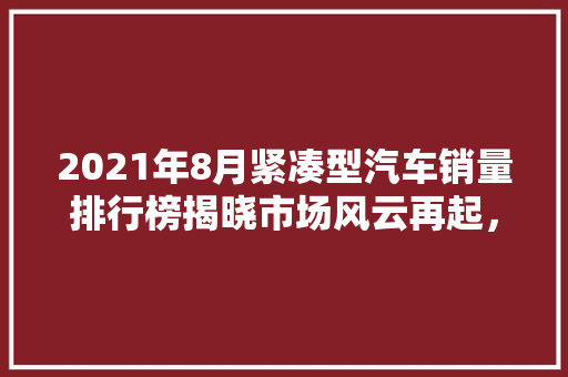 2021年8月紧凑型汽车销量排行榜揭晓市场风云再起，新势力品牌崛起  第1张