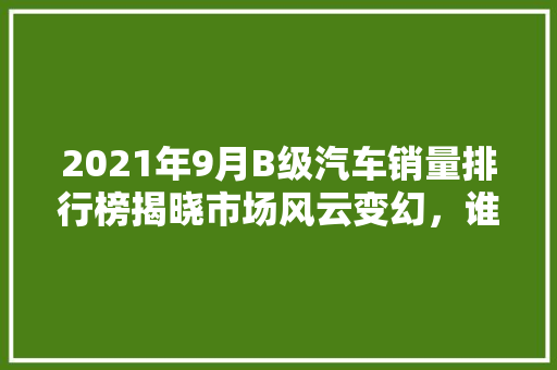 2021年9月B级汽车销量排行榜揭晓市场风云变幻，谁主沉浮  第1张