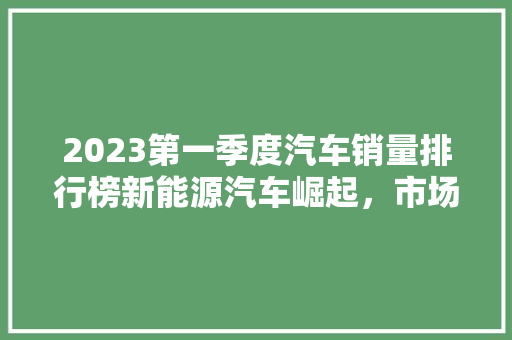 2023第一季度汽车销量排行榜新能源汽车崛起，市场格局悄然生变