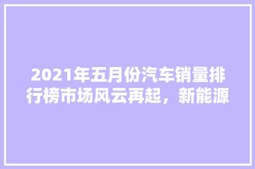 2021年五月份汽车销量排行榜市场风云再起，新能源汽车异军突起