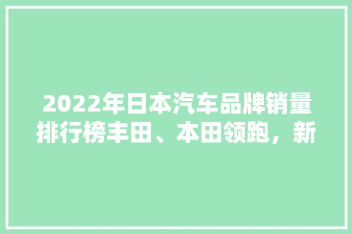 2022年日本汽车品牌销量排行榜丰田、本田领跑，新能源车型崛起