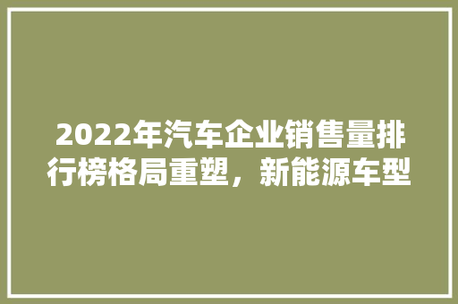 2022年汽车企业销售量排行榜格局重塑，新能源车型崛起