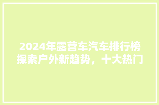 2024年露营车汽车排行榜探索户外新趋势，十大热门车型盘点  第1张