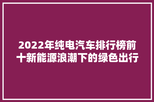 2022年纯电汽车排行榜前十新能源浪潮下的绿色出行先锋