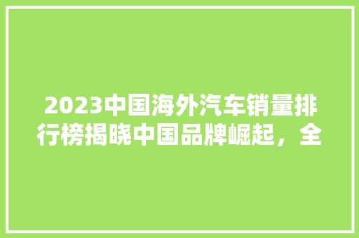 2023中国海外汽车销量排行榜揭晓中国品牌崛起，全球市场再掀波澜