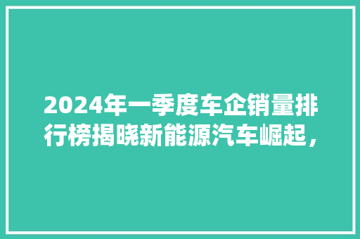 2024年一季度车企销量排行榜揭晓新能源汽车崛起，传统车企面临挑战
