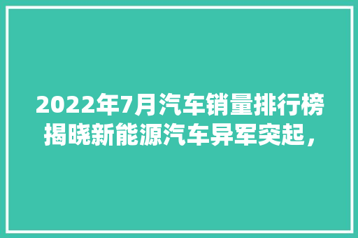2022年7月汽车销量排行榜揭晓新能源汽车异军突起，传统车企面临挑战
