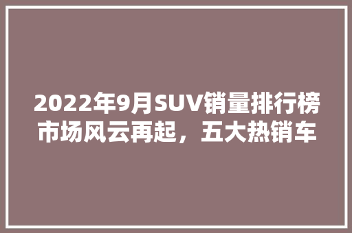 2022年9月SUV销量排行榜市场风云再起，五大热销车型领跑