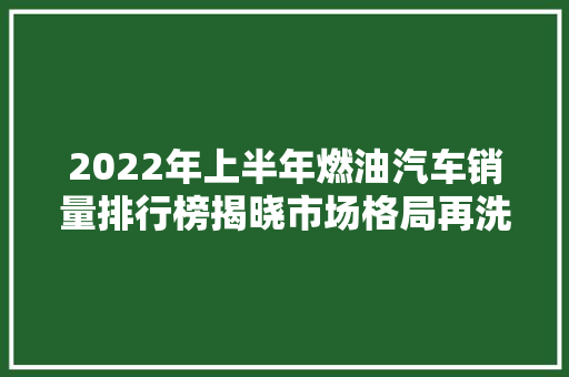 2022年上半年燃油汽车销量排行榜揭晓市场格局再洗牌，新能源车强势崛起