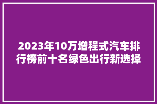 2023年10万增程式汽车排行榜前十名绿色出行新选择