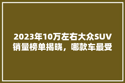 2023年10万左右大众SUV销量榜单揭晓，哪款车最受消费者青睐