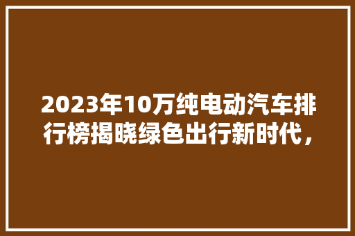 2023年10万纯电动汽车排行榜揭晓绿色出行新时代，这些车型脱颖而出