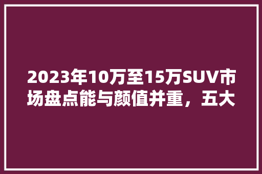2023年10万至15万SUV市场盘点能与颜值并重，五大热门车型推荐