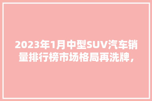 2023年1月中型SUV汽车销量排行榜市场格局再洗牌，谁将引领新潮流