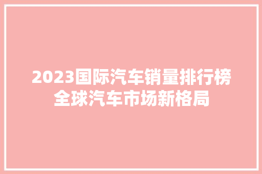 2023国际汽车销量排行榜全球汽车市场新格局  第1张