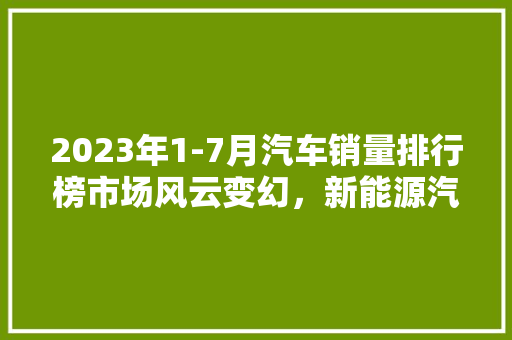 2023年1-7月汽车销量排行榜市场风云变幻，新能源汽车崛起
