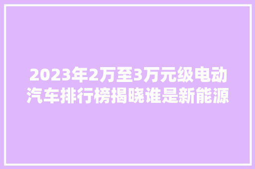 2023年2万至3万元级电动汽车排行榜揭晓谁是新能源汽车市场的新宠