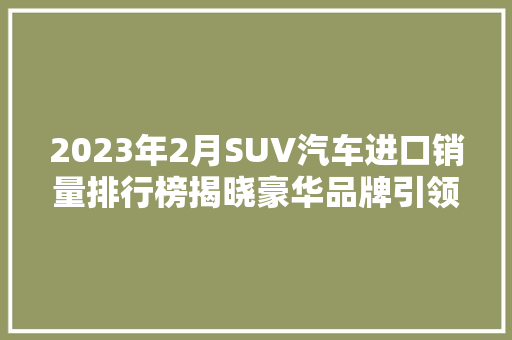 2023年2月SUV汽车进口销量排行榜揭晓豪华品牌引领市场，国产车型崛起