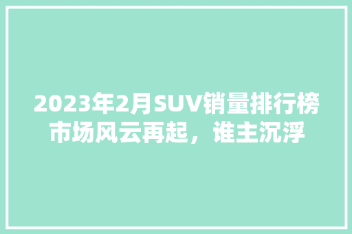 2023年2月SUV销量排行榜市场风云再起，谁主沉浮