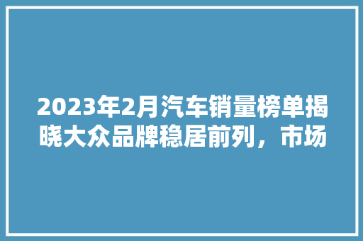 2023年2月汽车销量榜单揭晓大众品牌稳居前列，市场热度持续升温