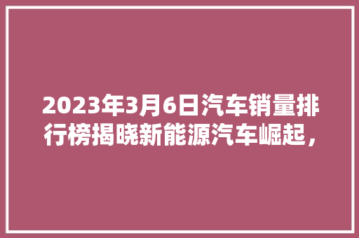 2023年3月6日汽车销量排行榜揭晓新能源汽车崛起，市场格局再塑