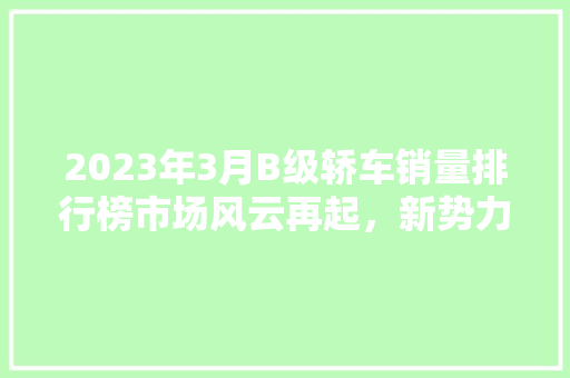 2023年3月B级轿车销量排行榜市场风云再起，新势力车型崛起