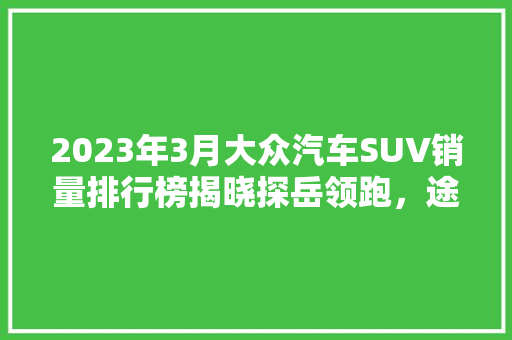 2023年3月大众汽车SUV销量排行榜揭晓探岳领跑，途观家族再创新高