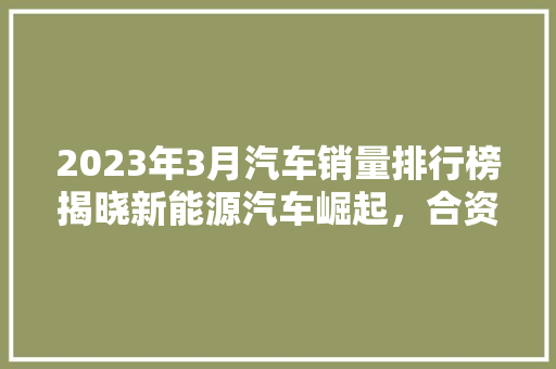 2023年3月汽车销量排行榜揭晓新能源汽车崛起，合资品牌再掀竞争热潮