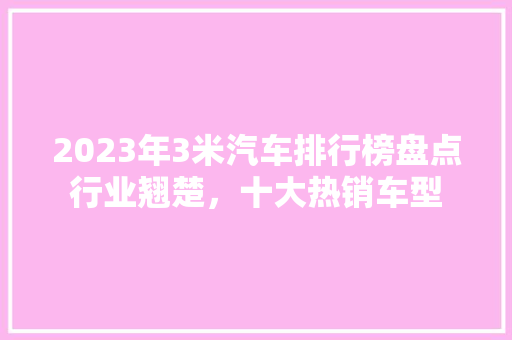 2023年3米汽车排行榜盘点行业翘楚，十大热销车型