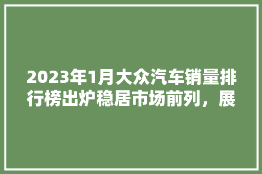 2023年1月大众汽车销量排行榜出炉稳居市场前列，展现品牌实力