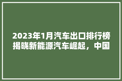 2023年1月汽车出口排行榜揭晓新能源汽车崛起，中国汽车产业迈向全球