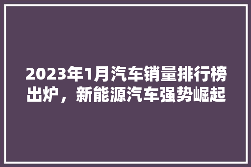 2023年1月汽车销量排行榜出炉，新能源汽车强势崛起
