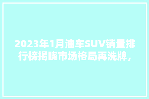 2023年1月油车SUV销量排行榜揭晓市场格局再洗牌，新能源汽车崛起