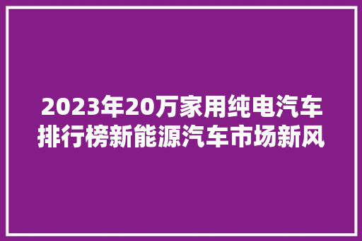 2023年20万家用纯电汽车排行榜新能源汽车市场新风向标