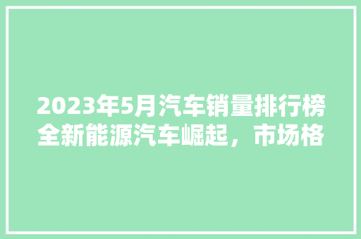 2023年5月汽车销量排行榜全新能源汽车崛起，市场格局悄然生变