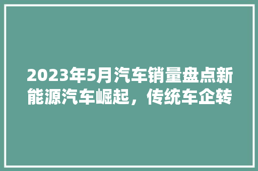 2023年5月汽车销量盘点新能源汽车崛起，传统车企转型加速