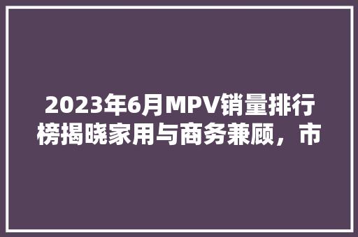 2023年6月MPV销量排行榜揭晓家用与商务兼顾，市场格局再升级