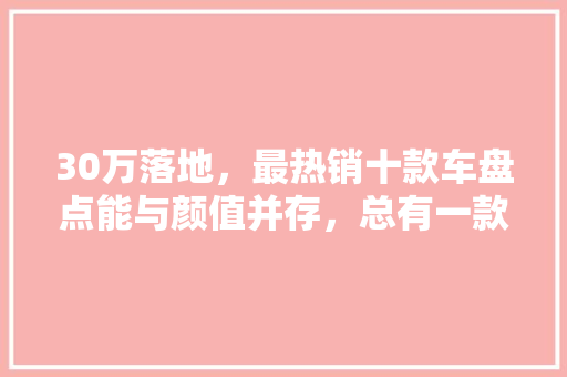 30万落地，最热销十款车盘点能与颜值并存，总有一款是你的菜！  第1张