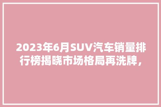 2023年6月SUV汽车销量排行榜揭晓市场格局再洗牌，新能源汽车崛起