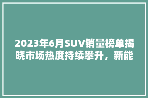 2023年6月SUV销量榜单揭晓市场热度持续攀升，新能源汽车崭露头角