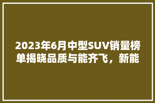 2023年6月中型SUV销量榜单揭晓品质与能齐飞，新能源汽车崛起