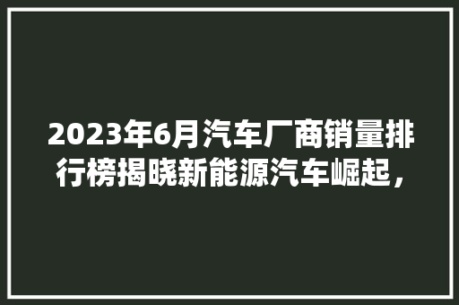 2023年6月汽车厂商销量排行榜揭晓新能源汽车崛起，传统车企面临挑战